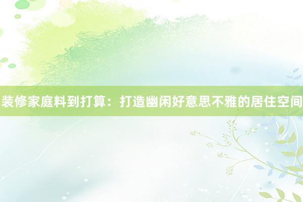 装修家庭料到打算：打造幽闲好意思不雅的居住空间