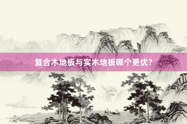复合木地板与实木地板哪个更优？