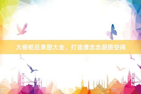 大橱柜后果图大全，打造理念念厨房空间