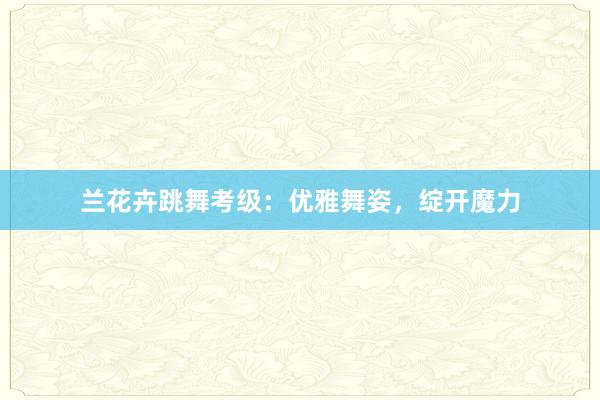 兰花卉跳舞考级：优雅舞姿，绽开魔力