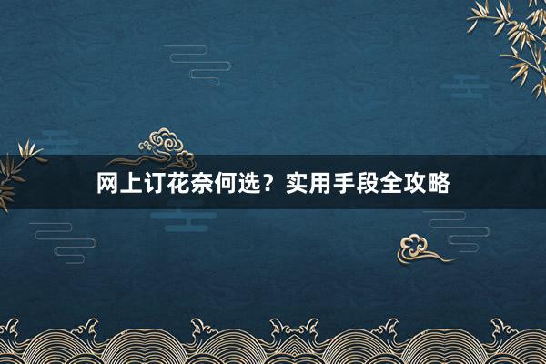 网上订花奈何选？实用手段全攻略