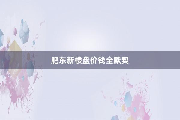 肥东新楼盘价钱全默契